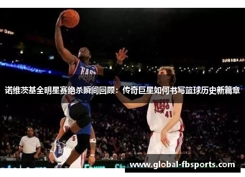 诺维茨基全明星赛绝杀瞬间回顾：传奇巨星如何书写篮球历史新篇章