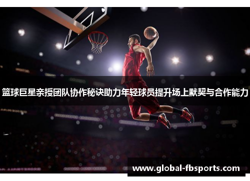 篮球巨星亲授团队协作秘诀助力年轻球员提升场上默契与合作能力