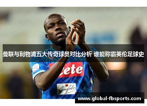 曼联与利物浦五大传奇球员对比分析 谁能称霸英伦足球史