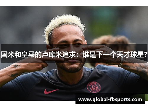 国米和皇马的卢库米追求：谁是下一个天才球星？