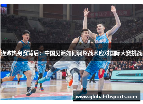 连败热身赛背后：中国男篮如何调整战术应对国际大赛挑战