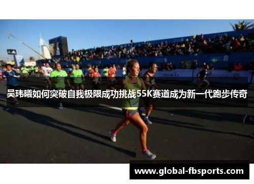 吴玮曦如何突破自我极限成功挑战55K赛道成为新一代跑步传奇